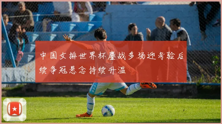 中国女排世界杯鏖战多场迎考验后续争冠悬念持续升温