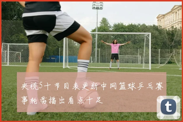 央视5十节目表更新中网篮球乒乓赛事轮番播出看点十足