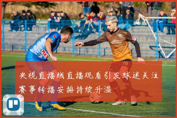 央视直播线直播观看引发球迷关注赛事转播安排持续升温