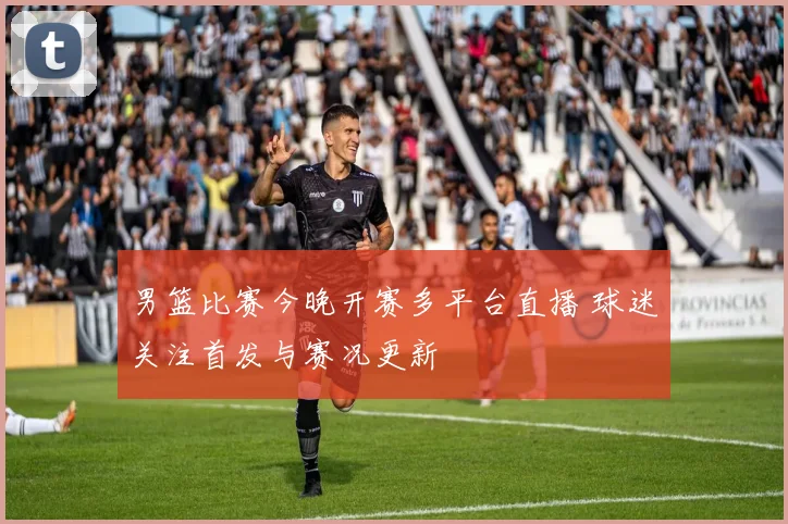 男篮比赛今晚开赛多平台直播 球迷关注首发与赛况更新