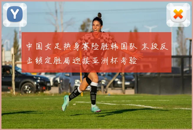 中国女足热身赛险胜韩国队 末段反击锁定胜局迎接亚洲杯考验