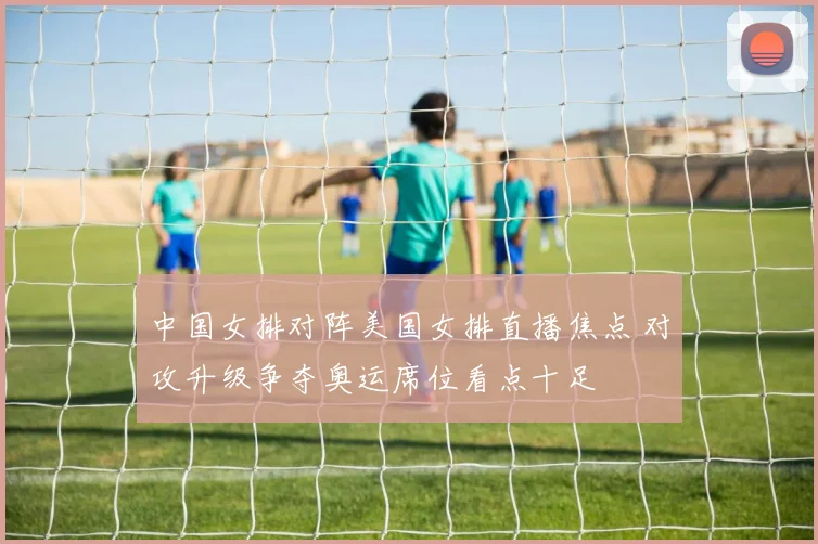 中国女排对阵美国女排直播焦点 对攻升级争夺奥运席位看点十足