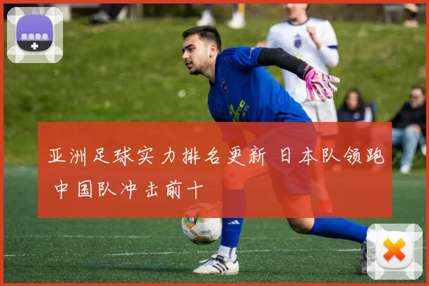 亚洲足球实力排名更新 日本队领跑 中国队冲击前十