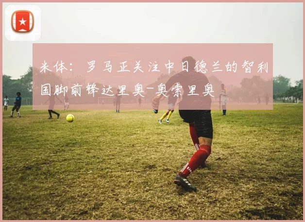 米体：罗马正关注中日德兰的智利国脚前锋达里奥-奥索里奥