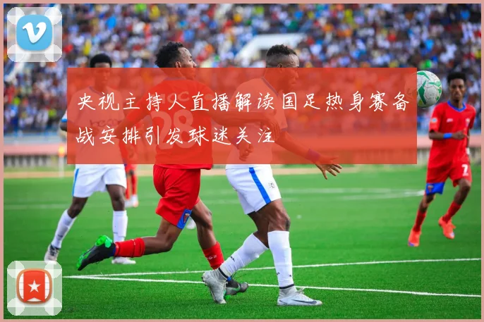 央视主持人直播解读国足热身赛备战安排引发球迷关注