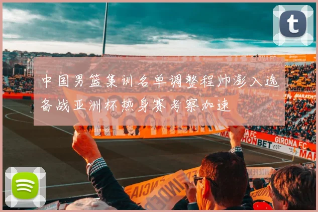 中国男篮集训名单调整程帅澎入选备战亚洲杯热身赛考察加速