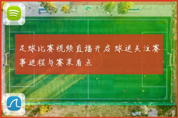 足球比赛视频直播开启 球迷关注赛事进程与赛果看点
