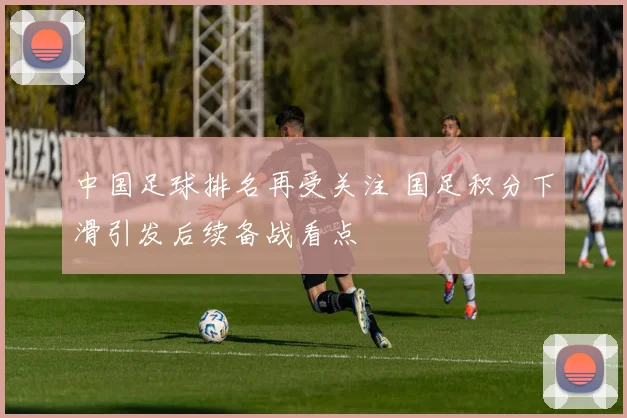 中国足球排名再受关注 国足积分下滑引发后续备战看点