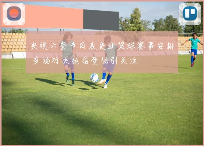 央视六套节目表更新篮球赛事安排 多场对决轮番登场引关注