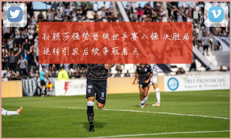 孙颖莎强势晋级世乒赛八强 决胜局逆转引发后续争冠看点