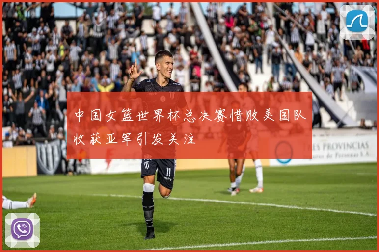 中国女篮世界杯总决赛惜败美国队收获亚军引发关注