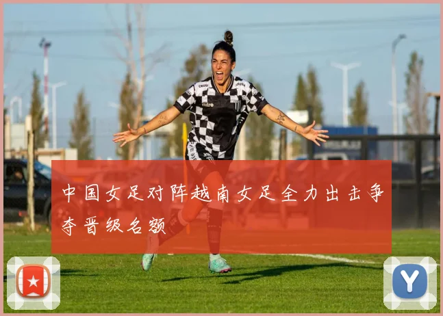 中国女足对阵越南女足全力出击争夺晋级名额