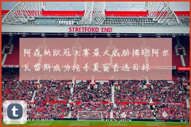 阿森纳欧冠决赛最大威胁揭晓阿尔瓦雷斯成为枪手夏窗首选目标