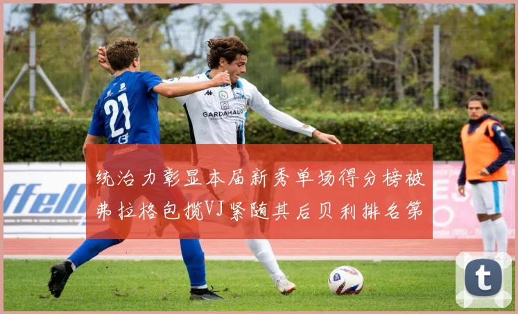统治力彰显本届新秀单场得分榜被弗拉格包揽VJ紧随其后贝利排名第五