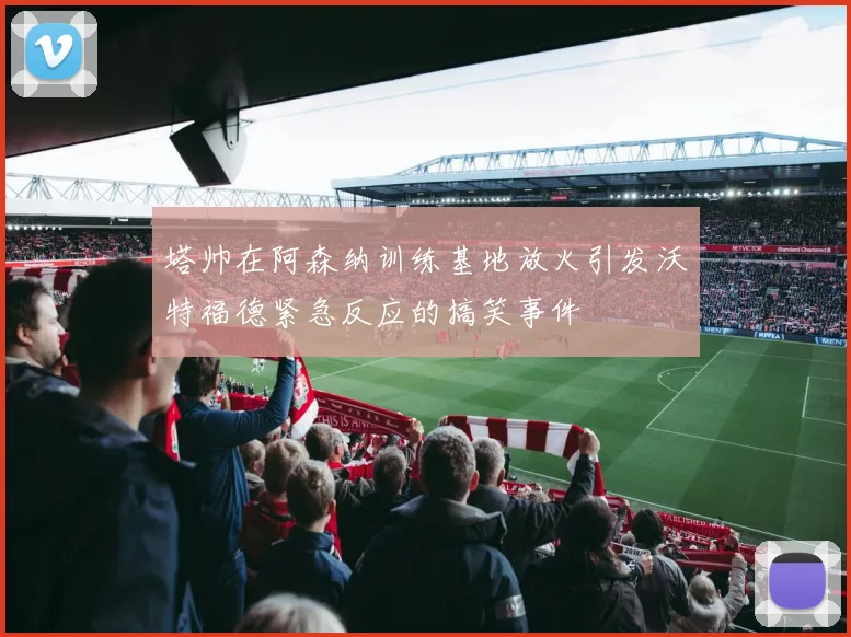 塔帅在阿森纳训练基地放火引发沃特福德紧急反应的搞笑事件