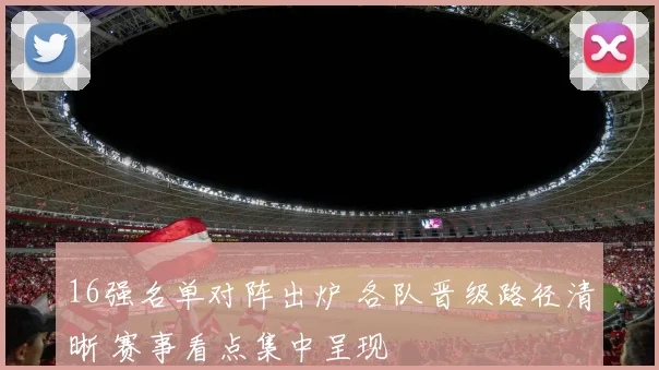 16强名单对阵出炉 各队晋级路径清晰 赛事看点集中呈现