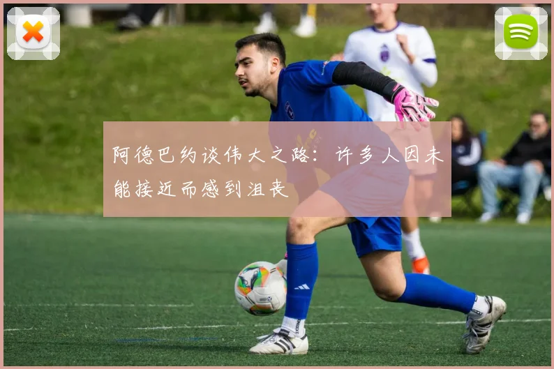 阿德巴约谈伟大之路：许多人因未能接近而感到沮丧