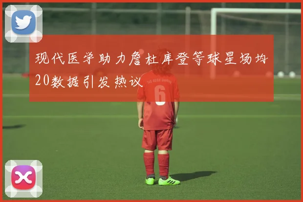 现代医学助力詹杜库登等球星场均20数据引发热议