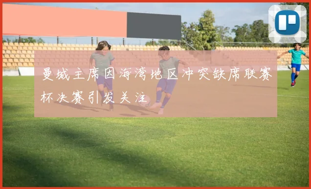曼城主席因海湾地区冲突缺席联赛杯决赛引发关注