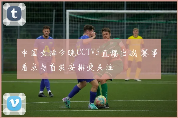 中国女排今晚CCTV5直播出战 赛事看点与首发安排受关注