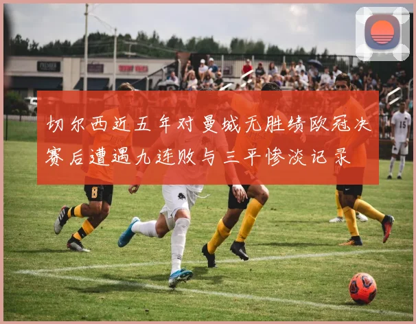 切尔西近五年对曼城无胜绩欧冠决赛后遭遇九连败与三平惨淡记录