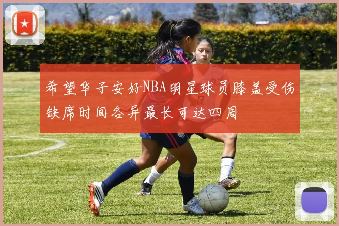 希望华子安好NBA明星球员膝盖受伤缺席时间各异最长可达四周