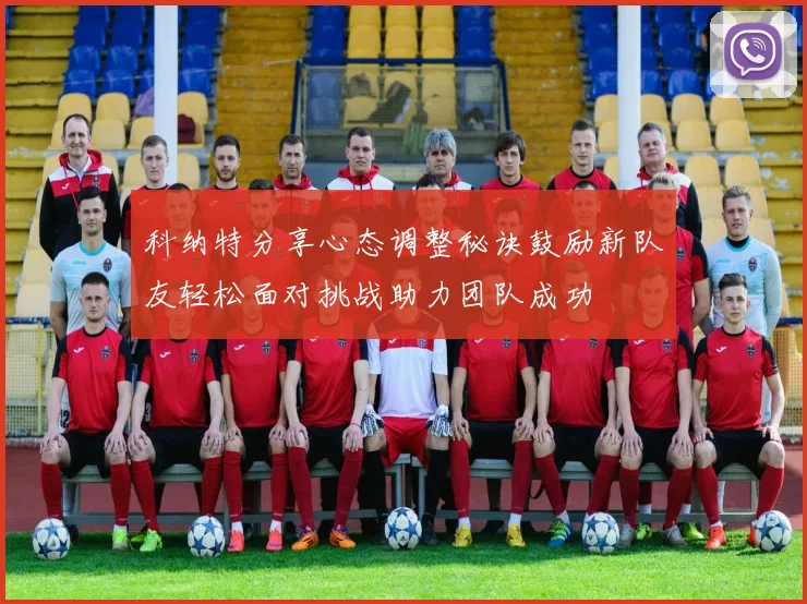 科纳特分享心态调整秘诀鼓励新队友轻松面对挑战助力团队成功