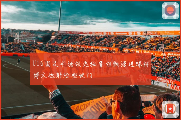 U16国足半场领先秘鲁刘凯源进球柯博文远射险些破门