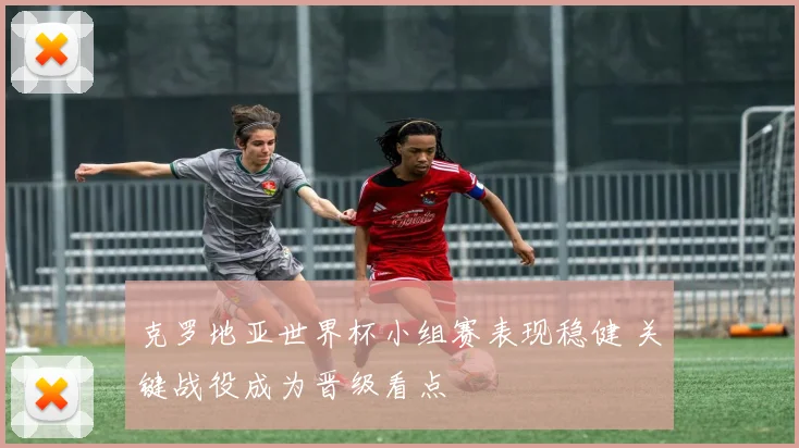 克罗地亚世界杯小组赛表现稳健 关键战役成为晋级看点