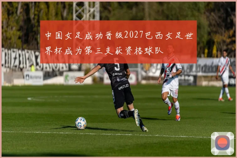 中国女足成功晋级2027巴西女足世界杯成为第三支获资格球队
