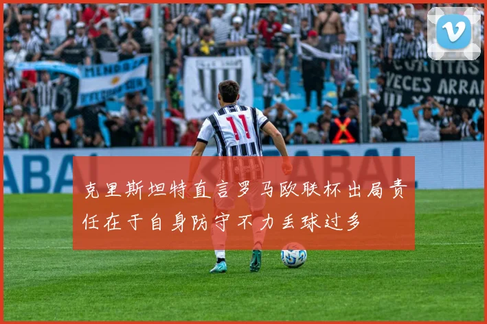 克里斯坦特直言罗马欧联杯出局责任在于自身防守不力丢球过多