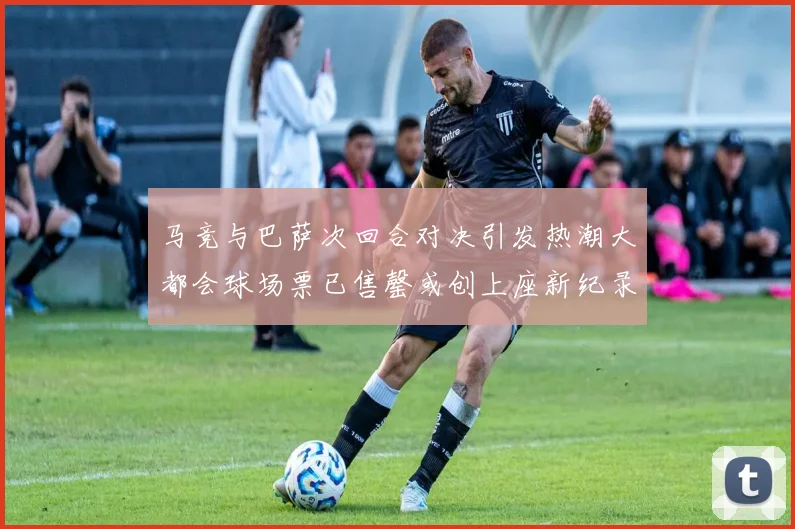 马竞与巴萨次回合对决引发热潮大都会球场票已售罄或创上座新纪录