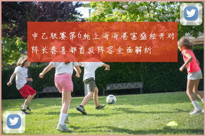 中乙联赛第6轮上海海港富盛经开对阵长春喜都首发阵容全面解析